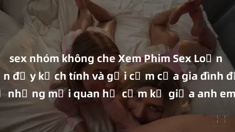 sex nhóm không che Xem Phim Sex Loạn Luân - Câu chuyện đầy kịch tính và gợi cảm của gia đình đầy bí mật. Tiết lộ những mối quan hệ cấm kỵ giữa anh em, cha con. Đặc biệt tận hưởng sự kích thích từ nhữn