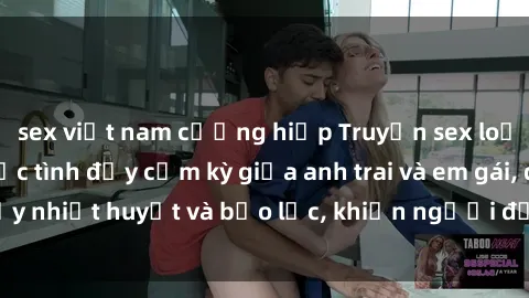 sex việt nam cưỡng hiếp Truyện sex loạn luân: Kể về cuộc tình đầy cấm kỳ giữa anh trai và em gái, đầy nhiệt huyết và bạo lực, khiến người đọc không thể rời mắt.