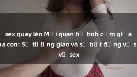 sex quay lén Mối quan hệ tình cảm giữa cha con: Sự tương giao và sự bất đồng về sex