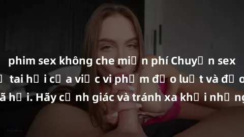 phim sex không che miễn phí Chuyện sex mẹ con và hệ quả tai hại của việc vi phạm đạo luật và đạo đức xã hội. Hãy cảnh giác và tránh xa khỏi những hành vi không đúng đắn này.