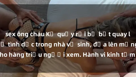 sex ông cháu Kẻ quấy rối bị bắt quay lén cặp đôi quan hệ tình dục trong nhà vệ sinh, đưa lên mạng cho hàng triệu người xem. Hành vi kinh tởm này cần bị trừng phạt.