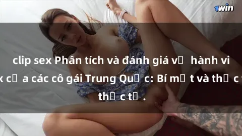 clip sex Phân tích và đánh giá về hành vi sex của các cô gái Trung Quốc: Bí mật và thực tế.