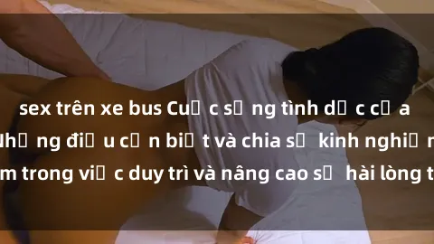 sex trên xe bus Cuộc sống tình dục của bà mẹ Việt Nam: Những điều cần biết và chia sẻ kinh nghiệm trong việc duy trì và nâng cao sự hài lòng trong mối quan hệ.