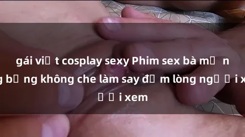 gái việt cosplay sexy Phim sex bà mẹ nóng bỏng không che làm say đắm lòng người xem