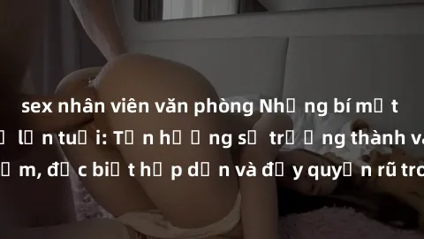 sex nhân viên văn phòng Những bí mật về phim sex phụ nữ lớn tuổi: Tận hưởng sự trưởng thành và kinh nghiệm, đặc biệt hấp dẫn và đầy quyến rũ trong thế giới giải trí người lớn.