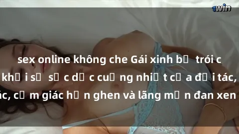 sex online không che Gái xinh bị trói chân tay không thoát khỏi sự sắc dục cuồng nhiệt của đối tác, cảm giác hổn ghen và lãng mạn đan xen trong cơn say đắm.
