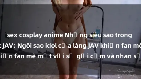 sex cosplay anime Những siêu sao trong thế giới phim sex JAV: Ngôi sao idol của làng JAV khiến fan mê mệt với sự gợi cảm và nhan sắc hoàn hảo.