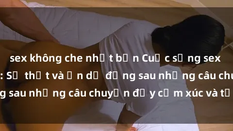 sex không che nhật bản Cuộc sống sex sinh viên Việt Nam: Sự thật và ẩn dụ đằng sau những câu chuyện đầy cảm xúc và tự giác