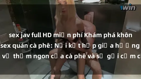 sex jav full HD miễn phí Khám phá không gian độc đáo của sex quán cà phê: Nơi kết hợp giữa hương vị thơm ngon của cà phê và sự gợi cảm của không gian tình dục