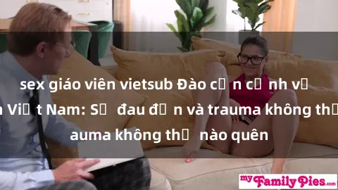 sex giáo viên vietsub Đào cận cảnh về sex tra tấn Việt Nam: Sự đau đớn và trauma không thể nào quên