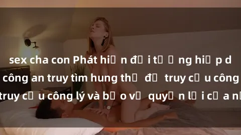 sex cha con Phát hiện đối tượng hiếp dâm sex việt nam, công an truy tìm hung thủ để truy cứu công lý và bảo vệ quyền lợi của nạn nhân.