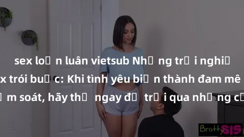 sex loạn luân vietsub Những trải nghiệm mới mẻ với sex trói buộc: Khi tình yêu biến thành đam mê không kiểm soát, hãy thử ngay để trải qua những cảm xúc mãnh liệt chưa từng có.