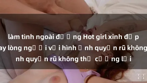 làm tình ngoài đường Hot girl xinh đẹp hấp dẫn làm say lòng người với hình ảnh quyến rũ không thể cưỡng lại