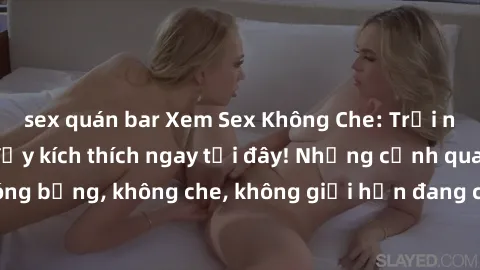 sex quán bar Xem Sex Không Che: Trải nghiệm mới lạ và đầy kích thích ngay tại đây! Những cảnh quay nóng bỏng, không che, không giới hạn đang chờ đón bạn. Đừng bỏ lỡ!