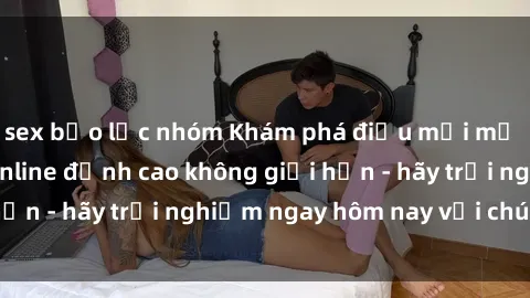 sex bạo lực nhóm Khám phá điều mới mẻ với dịch vụ sex online đỉnh cao không giới hạn - hãy trải nghiệm ngay hôm nay với chúng tôi!