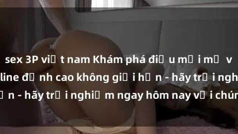 sex 3P việt nam Khám phá điều mới mẻ với dịch vụ sex online đỉnh cao không giới hạn - hãy trải nghiệm ngay hôm nay với chúng tôi!