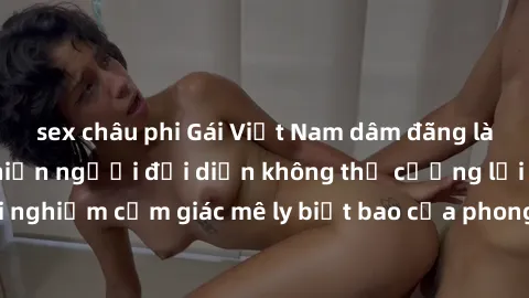 sex châu phi Gái Việt Nam dâm đãng làm tình say đắm, khiến người đối diện không thể cưỡng lại được. Hãy trải nghiệm cảm giác mê ly biết bao của phong cách yêu đương đậm chất dân tộc!