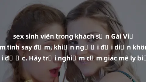 sex sinh viên trong khách sạn Gái Việt Nam dâm đãng làm tình say đắm, khiến người đối diện không thể cưỡng lại được. Hãy trải nghiệm cảm giác mê ly biết bao của phong cách yêu đương đậm chất dân tộc!