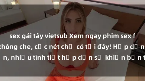 sex gái tây vietsub Xem ngay phim sex full HD đỉnh cao, không che, cực nét chỉ có tại đây! Hấp dẫn, nhiều tình tiết hấp dẫn sẽ khiến bạn thỏa mãn đắm say.