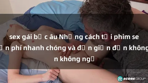 sex gái bắc âu Những cách tải phim sex miễn phí nhanh chóng và đơn giản đến không ngờ