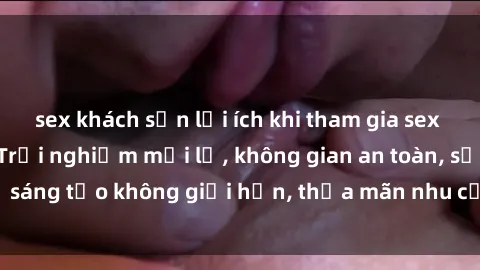 sex khách sạn lợi ích khi tham gia sex online không che: Trải nghiệm mới lạ, không gian an toàn, sự sáng tạo không giới hạn, thỏa mãn nhu cầu tình dục của bạn.