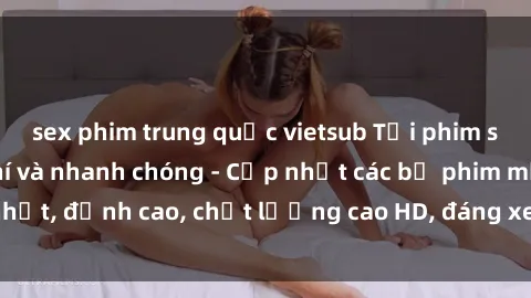 sex phim trung quốc vietsub Tải phim sex về máy miễn phí và nhanh chóng - Cập nhật các bộ phim mới nhất, đỉnh cao, chất lượng cao HD, đáng xem. Hãy trải nghiệm ngay!