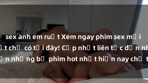sex anh em ruột Xem ngay phim sex mới nhất, hấp dẫn nhất chỉ có tại đây! Cập nhật liên tục đến những bộ phim hot nhất hiện nay chỉ trong vài cú click!
