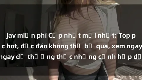 jav miễn phí Cập nhật mới nhất: Top phim JAV Vietsub cực hot, độc đáo không thể bỏ qua, xem ngay để thưởng thức những cảnh hấp dẫn và đầy kích thích!