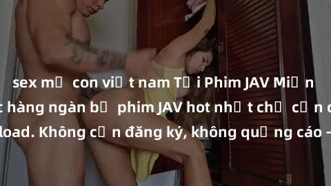 sex mẹ con việt nam Tải Phim JAV Miễn Phí - Thưởng thức hàng ngàn bộ phim JAV hot nhất chỉ cần click download. Không cần đăng ký, không quảng cáo - Dễ dàng tải về và xem online!