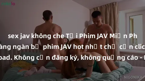 sex jav không che Tải Phim JAV Miễn Phí - Thưởng thức hàng ngàn bộ phim JAV hot nhất chỉ cần click download. Không cần đăng ký, không quảng cáo - Dễ dàng tải về và xem online!