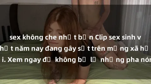 sex không che nhật bản Clip sex sinh viên mới nhất hot nhất năm nay đang gây sốt trên mạng xã hội. Xem ngay để không bỏ lỡ những pha nóng không thể bỏ qua!