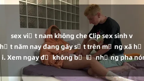 sex việt nam không che Clip sex sinh viên mới nhất hot nhất năm nay đang gây sốt trên mạng xã hội. Xem ngay để không bỏ lỡ những pha nóng không thể bỏ qua!