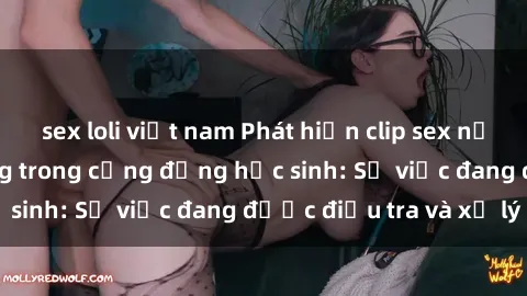 sex loli việt nam Phát hiện clip sex nữ sinh gây chấn động trong cộng đồng học sinh: Sự việc đang được điều tra và xử lý
