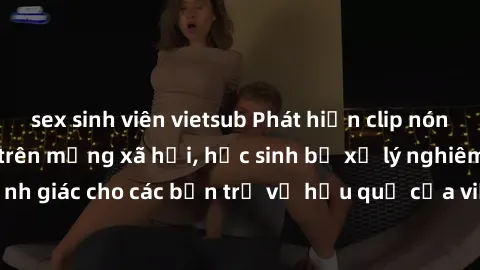 sex sinh viên vietsub Phát hiện clip nóng sinh viên gây sốt trên mạng xã hội, học sinh bị xử lý nghiêm ngặt. Đây là cảnh giác cho các bạn trẻ về hậu quả của việc chia sẻ thông tin trái phép trên inter