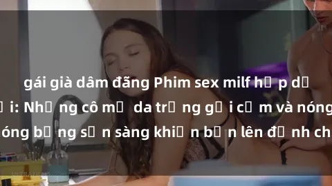 gái già dâm đãng Phim sex milf hấp dẫn nhất mọi thời đại: Những cô mẹ da trắng gợi cảm và nóng bỏng sẵn sàng khiến bạn lên đỉnh chỉ trong chớp mắt!