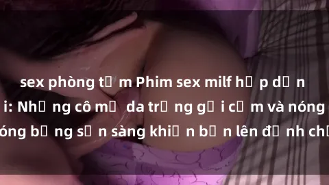 sex phòng tắm Phim sex milf hấp dẫn nhất mọi thời đại: Những cô mẹ da trắng gợi cảm và nóng bỏng sẵn sàng khiến bạn lên đỉnh chỉ trong chớp mắt!