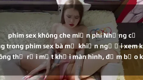 phim sex không che miễn phí Những cảnh quay nóng bỏng trong phim sex bà mẹ khiến người xem không thể rời mắt khỏi màn hình, đảm bảo không làm bạn thất vọng!