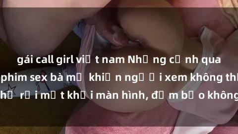 gái call girl việt nam Những cảnh quay nóng bỏng trong phim sex bà mẹ khiến người xem không thể rời mắt khỏi màn hình, đảm bảo không làm bạn thất vọng!