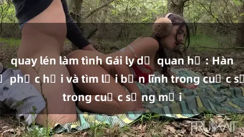 quay lén làm tình Gái ly dị quan hệ: Hành trình tự phục hồi và tìm lại bản lĩnh trong cuộc sống mới