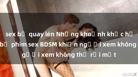 sex bị quay lén Những khoảnh khắc hấp dẫn trong bộ phim sex BDSM khiến người xem không thể rời mắt