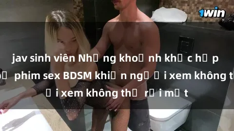 jav sinh viên Những khoảnh khắc hấp dẫn trong bộ phim sex BDSM khiến người xem không thể rời mắt
