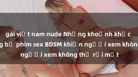 gái việt nam nude Những khoảnh khắc hấp dẫn trong bộ phim sex BDSM khiến người xem không thể rời mắt