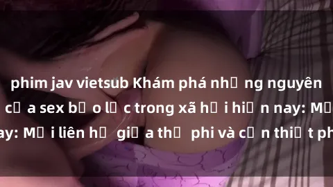 phim jav vietsub Khám phá những nguyên nhân và hậu quả của sex bạo lực trong xã hội hiện nay: Mối liên hệ giữa thị phi và cần thiết phải ngăn chặn.