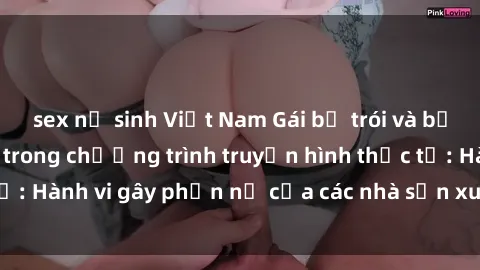 sex nữ sinh Việt Nam Gái bị trói và bị ép buộc làm tình trong chương trình truyền hình thực tế: Hành vi gây phẫn nộ của các nhà sản xuất và người xem.