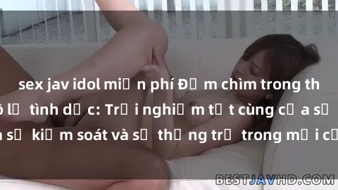 sex jav idol miễn phí Đắm chìm trong thế giới phim sex nô lệ tình dục: Trải nghiệm tột cùng của sự kiểm soát và sự thống trị trong mỗi cảnh quay mãnh liệt