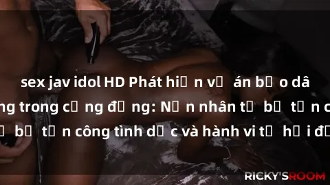 sex jav idol HD Phát hiện vụ án bạo dâm sex gây chấn động trong cộng đồng: Nạn nhân tố bị tấn công tình dục và hành vi tệ hại được tiết lộ
