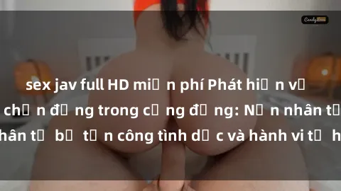 sex jav full HD miễn phí Phát hiện vụ án bạo dâm sex gây chấn động trong cộng đồng: Nạn nhân tố bị tấn công tình dục và hành vi tệ hại được tiết lộ