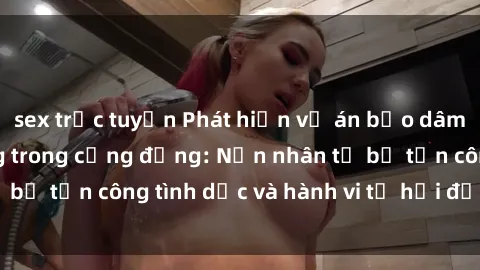 sex trực tuyến Phát hiện vụ án bạo dâm sex gây chấn động trong cộng đồng: Nạn nhân tố bị tấn công tình dục và hành vi tệ hại được tiết lộ