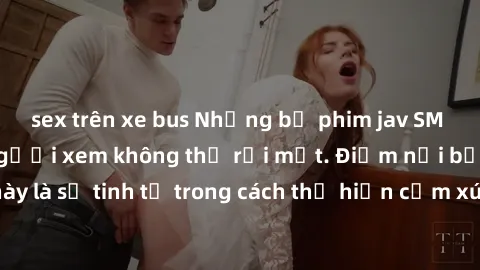 sex trên xe bus Những bộ phim jav SM không che khiến người xem không thể rời mắt. Điểm nổi bật của thể loại này là sự tinh tế trong cách thể hiện cảm xúc và sự hấp dẫn của những cảnh quay.