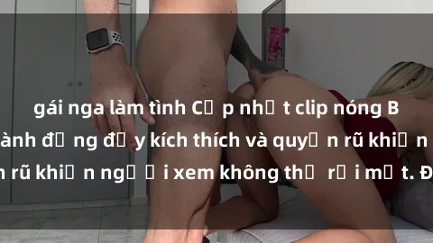 gái nga làm tình Cập nhật clip nóng BDSM: Những pha hành động đầy kích thích và quyến rũ khiến người xem không thể rời mắt. Đừng bỏ lỡ!